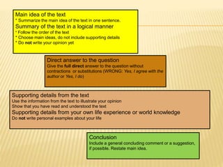 Main idea of the text
* Summarize the main idea of the text in one sentence.
Summary of the text in a logical manner
* Follow the order of the text
* Choose main ideas, do not include supporting details
* Do not write your opinion yet
Direct answer to the question
Give the full direct answer to the question without
contractions or substitutions (WRONG: Yes, I agree with the
author or Yes, I do)
Supporting details from the text
Use the information from the text to illustrate your opinion
Show that you have read and understood the text
Supporting details from your own life experience or world knowledge
Do not write personal examples about your life
Conclusion
Include a general concluding comment or a suggestion,
if possible. Restate main idea.
 