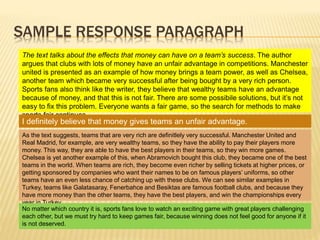 SAMPLE RESPONSE PARAGRAPH
The text talks about the effects that money can have on a team’s success. The author
argues that clubs with lots of money have an unfair advantage in competitions. Manchester
united is presented as an example of how money brings a team power, as well as Chelsea,
another team which became very successful after being bought by a very rich person.
Sports fans also think like the writer, they believe that wealthy teams have an advantage
because of money, and that this is not fair. There are some possibile solutions, but it’s not
easy to fix this problem. Everyone wants a fair game, so the search for methods to make
sports fair continues.
I definitely believe that money gives teams an unfair advantage.
As the text suggests, teams that are very rich are definitlely very successful. Manchester United and
Real Madrid, for example, are very wealthy teams, so they have the ability to pay their players more
money. This way, they are able to have the best players in their teams, so they win more games.
Chelsea is yet another example of this, when Abramovich bought this club, they became one of the best
teams in the world. When teams are rich, they become even richer by selling tickets at higher prices, or
getting sponsored by companies who want their names to be on famous players’ uniforms, so other
teams have an even less chance of catching up with these clubs. We can see similar examples in
Turkey, teams like Galatasaray, Fenerbahce and Besiktas are famous football clubs, and because they
have more money than the other teams, they have the best players, and win the championships every
year in Turkey.
No matter which country it is, sports fans love to watch an exciting game with great players challenging
each other, but we must try hard to keep games fair, because winning does not feel good for anyone if it
is not deserved.
 