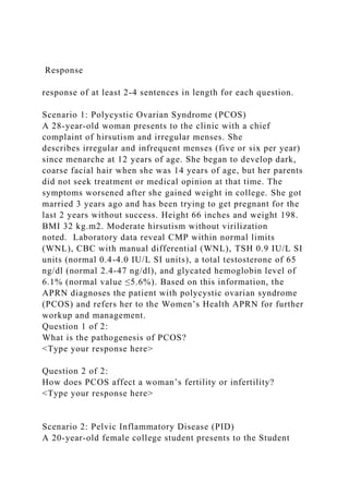 Response
response of at least 2-4 sentences in length for each question.
Scenario 1: Polycystic Ovarian Syndrome (PCOS)
A 28-year-old woman presents to the clinic with a chief
complaint of hirsutism and irregular menses. She
describes irregular and infrequent menses (five or six per year)
since menarche at 12 years of age. She began to develop dark,
coarse facial hair when she was 14 years of age, but her parents
did not seek treatment or medical opinion at that time. The
symptoms worsened after she gained weight in college. She got
married 3 years ago and has been trying to get pregnant for the
last 2 years without success. Height 66 inches and weight 198.
BMI 32 kg.m2. Moderate hirsutism without virilization
noted. Laboratory data reveal CMP within normal limits
(WNL), CBC with manual differential (WNL), TSH 0.9 IU/L SI
units (normal 0.4-4.0 IU/L SI units), a total testosterone of 65
ng/dl (normal 2.4-47 ng/dl), and glycated hemoglobin level of
6.1% (normal value ≤5.6%). Based on this information, the
APRN diagnoses the patient with polycystic ovarian syndrome
(PCOS) and refers her to the Women’s Health APRN for further
workup and management.
Question 1 of 2:
What is the pathogenesis of PCOS?
<Type your response here>
Question 2 of 2:
How does PCOS affect a woman’s fertility or infertility?
<Type your response here>
Scenario 2: Pelvic Inflammatory Disease (PID)
A 20-year-old female college student presents to the Student
 