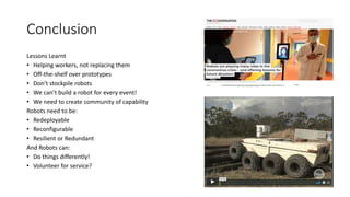 Conclusion
Lessons Learnt
• Helping workers, not replacing them
• Off-the-shelf over prototypes
• Don’t stockpile robots
• We can’t build a robot for every event!
• We need to create community of capability
Robots need to be:
• Redeployable
• Reconfigurable
• Resilient or Redundant
And Robots can:
• Do things differently!
• Volunteer for service?
 