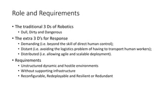 Role and Requirements
• The traditional 3 Ds of Robotics
• Dull, Dirty and Dangerous
• The extra 3 D’s for Response
• Demanding (i.e. beyond the skill of direct human control);
• Distant (i.e. avoiding the logistics problem of having to transport human workers);
• Distributed (i.e. allowing agile and scalable deployment).
• Requirements
• Unstructured dynamic and hostile environments
• Without supporting infrastructure
• Reconfigurable, Redeployable and Resilient or Redundant
 