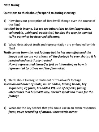 Note taking Questions to think about/respond to during viewing: How does our perception of Treadwell change over the course of the film? we think he is insane, but we see other sides to him (aggressive, vulnerable, unhinged, egotistical) He dies the way he wanted to/he got what he deserved dilemma. What ideas about truth and representation are embodied by this film? Truth comes from the real footage but he has manufactured the image and we are not shown all the footage he ever shot so it is selected and artistically treated. 	How is represented himself is just as interesting as how is represented by others and the filmmaker. Think about Herzog’s treatment of Treadwell’s footage. selection and order of shots, music added, talking heads, key sequences, eg foxes, his added VO, use of experts, family, intepretaes it in his OWN way, doesn’t speak too much for the footage What are the key scenes that you could use in an exam response? 	foxes, voice recording of attack, wristwatch scenes 