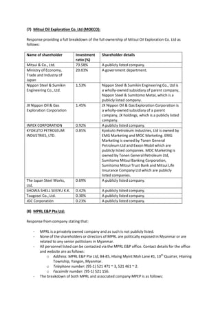(7) Mitsui Oil Exploration Co. Ltd (MOECO):
Response providing a full breakdown of the full ownership of Mitsui Oil Exploration Co. Ltd as
follows:
Name of shareholder Investment
ratio (%)
Shareholder details
Mitsui & Co., Ltd. 73.58% A publicly listed company.
Ministry of Economy,
Trade and Industry of
Japan
20.03% A government department.
Nippon Steel & Sumikin
Engineering Co., Ltd.
1.53% Nippon Steel & Sumikin Engineering Co., Ltd is
a wholly-owned subsidiary of parent company,
Nippon Steel & Sumitomo Metal, which is a
publicly listed company.
JX Nippon Oil & Gas
Exploration Corporation
1.45% JX Nippon Oil & Gas Exploration Corporation is
a wholly-owned subsidiary of a parent
company, JX holdings, which is a publicly listed
company.
INPEX CORPORATION 0.92% A publicly listed company.
KYOKUTO PETROLEUM
INDUSTRIES, LTD.
0.85% Kyokuto Petroleum Industries, Ltd is owned by
EMG Marketing and MOC Marketing. EMG
Marketing is owned by Tonen General
Petroleum Ltd and Exxon Mobil which are
publicly listed companies. MOC Marketing is
owned by Tonen General Petroleum Ltd,
Sumitomo Mitsui Banking Corporation,
Sumitomo Mitsui Trust Bank and Mitsui Life
Insurance Company Ltd which are publicly
listed companies.
The Japan Steel Works,
Ltd.
0.69% A publicly listed company.
SHOWA SHELL SEKIYU K.K. 0.42% A publicly listed company.
Toagosei Co., Ltd. 0.30% A publicly listed company.
JGC Corporation 0.23% A publicly listed company.
(8) MPRL E&P Pte Ltd:
Response from company stating that:
- MPRL is a privately owned company and as such is not publicly listed.
- None of the shareholders or directors of MPRL are politically exposed in Myanmar or are
related to any senior politicians in Myanmar.
- All personnel listed can be contacted via the MPRL E&P office. Contact details for the office
and website are as follows:
o Address: MPRL E&P Pte Ltd, 84-85, Hlaing Myint Moh Lane #1, 10th
Quarter, Hlainng
Township, Yangon, Myanmar.
o Telephone number: (95-1) 521 471 ~ 3, 521 461 ~ 2.
o Facsimile number: (95-1) 521 156.
- The breakdown of both MPRL and associated company MPEP is as follows:
 