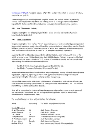 Companies110414.pdf. This policy is dated 1 April 2014 and provides details of company structure,
ownership and control.
Parami Energy Group is reviewing its Due Diligence process and is in the process of preparing
audited accounts (by internal auditors and KPMG), as well as an inaugural annual report that
highlights full disclosure of the Group’s business units, operations and accounting practices.
(13) ROC Oil Company Limited:
Response stating that Roc Oil Company Limited is a public company listed on the Australian
Securities Exchange Limited.
(14) Siren E&P Limited:
Response stating that Siren E&P Ltd (‘Siren’) is a privately-owned upstream oil and gas company that
is committed to good corporate citizenship and the implementation of industry best practice. Siren is
led by an experienced team of executives, several of whom were previously senior management at
Shell. Siren’s senior top team has in excess of 150 man years of industry experience.
Myanmar Block O and Block J were awarded to a British-Pakistan joint venture, with Siren as the
British co-venturer and Pakistan Exploration (Pvt) Ltd (‘PEL’) as the Pakistani co-venturer. (Shahzad
International is the parent company of PEL). In order to enhance accounting and tax transparency,
the following affiliates will implement the venture:
- For Block O: Petroleum Exploration (Myanmar Block O) Pte. Ltd.
- For Block J: Petroleum Exploration (Myanmar J) Pte. Ltd.
In the interest of transparency, information on these companies is publicly available in their place of
registration, Singapore, a proper jurisdiction with appropriate international agreements with
Myanmar providing for information exchange and tax transparency.
In each block the Myanmar government stipulates that at least one local partner participates. We
have chosen Parami Energy Development Co. Ltd to participate in both Blocks O and J and Precious
Stone Mining Co. Ltd to participate in Block O.
Siren will be responsible for health, safety and environmental compliance, and for environmental
and social impact assessment, and has already expended significant efforts in respect of its
commitments in these and other areas.
The beneficial owners of Siren with control are the following:
Name Nationality Key recent employment and roles
Board of Directors
Dr Neil Carmichael UK Shell: Country Chairman
James Varanese US Clyde & Co.: Partner
Tim Linacre UK Panmure Gordon & Co.: CEO
Shahzad Zaheer Pakistan Shahzad International Group: CFO
Dr Paul Featherstone UK Shell: Exploration Manager
Dr Larry Marks Canada Shell: Upstream Manager
Andrew Gifford UK Asset management, Family Office Association
 