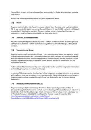 Dates of birth for each of these individuals have been provided to Global Witness and are available
upon request.
None of the individuals involved in Siren is a politically exposed person.
(15) Statoil:
Response stating that the listed parent company is Statoil ASA. The deep-water exploration block
AD-10 was awarded to Statoil and partner ConocoPhillips on 26 March 2014, each with a 50% equity
share and with Statoil as the operator. There are no local partners involved and there are no
obligations to have local partners involved in the deep-water blocks.
(16) Total E&P Activités Pétrolières:
Response stating it had participated in Myanmar’s offshore round launched in 2013 through Total
E&P Activités Pétrolières, a wholly-owned subsidiary of Total SA, the latter being a publicly listed
company.
(17) Transcontinental Group:
Response stating that Transcontinental Group (‘TRG’) is an Australian owned and regulated private
proprietary limited company ant it is not a subsidiary of a public company. It is beneficially owned
and controlled by the family of the managing director, Simon Trevisan, who are Australian citizens.
No politically exposed persons (as defined in Global Witness’ request for information) has any
involvement with TRG.
Further details of beneficial ownership were not provided on the basis that it is private information
protected by privacy laws in Australia and Europe.
In addition, TRG recognises the clear legal and ethical obligations to not participate in or co-operate
with any forms of corrupt behaviour – which are captured in the Joint Bidding Agreement between
TRG and its partners (see Canadian Foresight Group Ltd. response for text of this Joint Bidding
Agreement).
(18) Woodside Energy (Myanmar) Pte Ltd:
Response stating that Woodside Energy (Myanmar) Pte Ltd is a wholly owned subsidiary of
Woodside Energy Ltd which in turn is a wholly owned subsidiary of Woodside Petroleum Ltd which is
listed on the Australian Stock Exchange. Details of this ownership structure are set out at page 132
of Woodside Petroleum Ltd’s 2012 Annual Report for the year ended 31 December 2012
(http://www.woodside.com.au/Investors-Media/Annual-
Reports/Documents/2012%20Annual%20Report%20(Interactive).pdf).
 