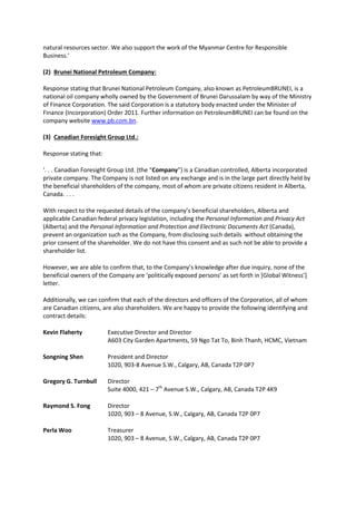 natural resources sector. We also support the work of the Myanmar Centre for Responsible
Business.’
(2) Brunei National Petroleum Company:
Response stating that Brunei National Petroleum Company, also known as PetroleumBRUNEI, is a
national oil company wholly owned by the Government of Brunei Darussalam by way of the Ministry
of Finance Corporation. The said Corporation is a statutory body enacted under the Minister of
Finance (Incorporation) Order 2011. Further information on PetroleumBRUNEI can be found on the
company website www.pb.com.bn.
(3) Canadian Foresight Group Ltd.:
Response stating that:
‘. . . Canadian Foresight Group Ltd. (the “Company”) is a Canadian controlled, Alberta incorporated
private company. The Company is not listed on any exchange and is in the large part directly held by
the beneficial shareholders of the company, most of whom are private citizens resident in Alberta,
Canada. . . .
With respect to the requested details of the company’s beneficial shareholders, Alberta and
applicable Canadian federal privacy legislation, including the Personal Information and Privacy Act
(Alberta) and the Personal Information and Protection and Electronic Documents Act (Canada),
prevent an organization such as the Company, from disclosing such details without obtaining the
prior consent of the shareholder. We do not have this consent and as such not be able to provide a
shareholder list.
However, we are able to confirm that, to the Company’s knowledge after due inquiry, none of the
beneficial owners of the Company are ‘politically exposed persons’ as set forth in [Global Witness’]
letter.
Additionally, we can confirm that each of the directors and officers of the Corporation, all of whom
are Canadian citizens, are also shareholders. We are happy to provide the following identifying and
contract details:
Kevin Flaherty Executive Director and Director
A603 City Garden Apartments, 59 Ngo Tat To, Binh Thanh, HCMC, Vietnam
Songning Shen President and Director
1020, 903-8 Avenue S.W., Calgary, AB, Canada T2P 0P7
Gregory G. Turnbull Director
Suite 4000, 421 – 7th
Avenue S.W., Calgary, AB, Canada T2P 4K9
Raymond S. Fong Director
1020, 903 – 8 Avenue, S.W., Calgary, AB, Canada T2P 0P7
Perla Woo Treasurer
1020, 903 – 8 Avenue, S.W., Calgary, AB, Canada T2P 0P7
 