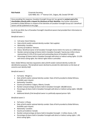 Rick Pawluk Corporate Secretary
Suite 4000, 421 – 7th
Avenue S.W., Calgary, AB, Canada T2P 4K9
Since providing this response, Canadian Foresight Group Ltd. has agreed to contact each of its
shareholders directly with a request for disclosure of their identities. Any further information
provided to Global Witness in respect of the identities of Canadian Foresight Group Ltd.’s beneficial
owners will be published on this page.
As of 16 July 2014, four of Canadian Foresight’s beneficial owners had provided their information to
Global Witness:
Beneficial owner 1:
 Full name: Kevin Flaherty.
 Date of birth and/or national identity number: Not supplied.
 Nationality: Canadian.
 Country of residence: Vietnam.
 Status: Beneficial owner of all Canadian Foresight shares held in his name on a 100% basis.
 Number and percentage of shares held in Canadian Foresight: Twenty two million shares
representing 15.12% of the issued and outstanding shares of Canadian Foresight.
 Percentage of shares held in Canadian Foresight with direct or indirect voting rights: 15.12%
with direct voting rights. No indirect rights held or controlled.
Note: Global Witness had also requested a date of birth and/or national identity number for
identification purposes. This beneficial owner declined to provide this information on the basis of
concerns over identity theft.
Beneficial owner 2:
 Full name: Minglin Li.
 Date of birth and/or national identity number: Date of birth provided to Global Witness.
Available upon request.
 Nationality: Canadian.
 Country of residence: Calgary, Alberta, Canada.
 Number and percentage of shares held in Canadian Foresight: 100,000 shares.
 Percentage of shares held in Canadian Foresight with direct or indirect voting rights: 100,000
shares.
 Additional details if the beneficial owner is a politically exposed person: N/A.
Beneficial owner 3:
 Full name: Li Zhang
 Date of birth and/or national identity number: Date of birth provided to Global Witness.
Available upon request.
 Nationality: Canadian
 Country of residence: Canada
 Number and percentage of shares held in Canadian Foresight: 2 million shares, 1.4%
 Percentage of shares held in Canadian Foresight with direct or indirect voting rights: 1.4%
direct voting rights.
 