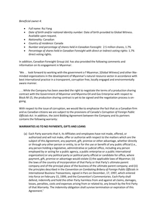 Beneficial owner 4:
 Full name: Rui Yang
 Date of birth and/or national identity number: Date of birth provided to Global Witness.
Available upon request.
 Nationality: Canadian
 Country of residence: Canada
 Number and percentage of shares held in Canadian Foresight: 2.5 million shares, 1.7%
 Percentage of shares held in Canadian Foresight with direct or indirect voting rights: 1.7%
direct voting rights.
In addition, Canadian Foresight Group Ltd. has also provided the following comments and
information on its engagement in Myanmar:
‘We . . look forward to working with the government o f Myanmar, [Global Witness] and other like-
minded organizations in the development of Myanmar’s natural resource sector in accordance with
best international practice in a transparent, corruption free, locally engaged and environmentally
aware manner.
. . . While the Company has been awarded the right to negotiate the terms of a production sharing
contract with the Government of Myanmar and Myanma Oil and Gas Enterprise with respect to
Block M-15, the production sharing contract is yet to be signed and the negotiation process is on-
going.
With respect to the issue of corruption, we would like to emphasize the fact that as a Canadian firm
and as Canadian citizens we are subject to the provisions of Canada’s Corruption of Foreign Public
Officials Act. In addition, the Joint Bidding Agreement between the Company and its partners
contains the following warranty:
WARRANTIES AS TO NO PAYMENTS, GIFTS AND LOANS
(a) Each Party warrants that it, its Affiliates and employees have not made, offered, or
authorized and will not make, offer or authorize with respect to the matters which are the
subject of this Agreement, any payment, gift, promise or other advantage, whether directly
or through any other person or entity, to or for the use or benefit of any public official (i.e.,
any person holding a legislative, administrative or judicial office, including any person
employed by or acting for a public agency, a public enterprise or a public international
organization) or any political party or political party official or candidate for office, where
payment, gift, promise or advantage would violate (i) the applicable laws of Myanmar; (ii)
the laws of the country of incorporation of that Party or that Party’s ultimate parent
company and of the principal place of the business of the ultimate parent company; and (iii)
the principles described in the Convention on Combating Bribery of Foreign Public Officials in
International Business Transactions, signed in Pars on December, 17, 1997, which entered
into force on February 15, 1999, and the Convention’s Commentaries. Each Party shall
defend, indemnify and hold the other Party harmless from and against all claims, damages,
losses, penalties, costs and expenses arising from or related to, any breach by the first Party
of that Warranty. The indemnity obligation shall survive termination or expiration of this
Agreement.’
 