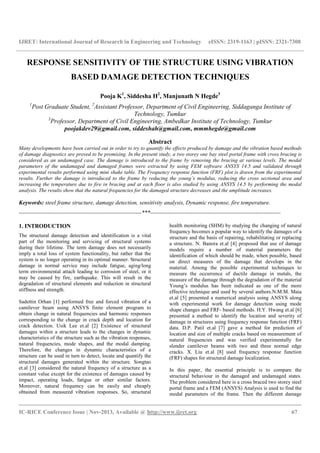 IJRET: International Journal of Research in Engineering and Technology eISSN: 2319-1163 | pISSN: 2321-7308
__________________________________________________________________________________________
IC-RICE Conference Issue | Nov-2013, Available @ http://www.ijret.org 67
RESPONSE SENSITIVITY OF THE STRUCTURE USING VIBRATION
BASED DAMAGE DETECTION TECHNIQUES
Pooja K1
, Siddesha H2
, Manjunath N Hegde3
1
Post Graduate Student, 2
Assistant Professor, Department of Civil Engineering, Siddaganga Institute of
Technology, Tumkur
3
Professor, Department of Civil Engineering, Ambedkar Institute of Technology, Tumkur
poojakdev29@gmail.com, siddeshah@gmail.com, mmmhegde@gmail.com
Abstract
Many developments have been carried out in order to try to quantify the effects produced by damage and the vibration based methods
of damage diagnostics are proved to be promising. In the present study, a two storey one bay steel portal frame with cross bracing is
considered as an undamaged case. The damage is introduced to the frame by removing the bracing at various levels. The modal
parameters of the undamaged and damaged frames were extracted by using FEM software ANSYS 14.5 and validated through
experimental results performed using mini shake table. The Frequency response function (FRF) plot is drawn from the experimental
results. Further the damage is introduced to the frame by reducing the young’s modulus, reducing the cross sectional area and
increasing the temperature due to fire in bracing and at each floor is also studied by using ANSYS 14.5 by performing the modal
analysis. The results show that the natural frequencies for the damaged structure decreases and the amplitude increases.
Keywords: steel frame structure, damage detection, sensitivity analysis, Dynamic response, fire temperature.
----------------------------------------------------------------***--------------------------------------------------------------------
1. INTRODUCTION
The structural damage detection and identification is a vital
part of the monitoring and servicing of structural systems
during their lifetime. The term damage does not necessarily
imply a total loss of system functionality, but rather that the
system is no longer operating in its optimal manner. Structural
damage in normal service may include fatigue, aging/long
term environmental attach leading to corrosion of steel, or it
may be caused by fire, earthquake. This will result in the
degradation of structural elements and reduction in structural
stiffness and strength.
Sadettin Orhan [1] performed free and forced vibration of a
cantilever beam using ANSYS finite element program to
obtain change in natural frequencies and harmonic responses
corresponding to the change in crack depth and location for
crack detection. Usik Lee et.al [2] Existence of structural
damages within a structure leads to the changes in dynamic
characteristics of the structure such as the vibration responses,
natural frequencies, mode shapes, and the modal damping.
Therefore, the changes in dynamic characteristics of a
structure can be used in turn to detect, locate and quantify the
structural damages generated within the structure. Songtao
et.al [3] considered the natural frequency of a structure as a
constant value except for the existence of damages caused by
impact, operating loads, fatigue or other similar factors.
Moreover, natural frequency can be easily and cheaply
obtained from measured vibration responses. So, structural
health monitoring (SHM) by studying the changing of natural
frequency becomes a popular way to identify the damages of a
structure and the basis of repairing, rehabilitating or replacing
a structure. N. Banora et.al [4] proposed that use of damage
models require a number of material parameters the
identification of which should be made, when possible, based
on direct measures of the damage that develops in the
material. Among the possible experimental techniques to
measure the occurrence of ductile damage in metals, the
measure of the damage through the degradation of the material
Young’s modulus has been indicated as one of the more
effective technique and used by several authors.N.M.M. Maia
et.al [5] presented a numerical analysis using ANSYS along
with experimental work for damage detection using mode
shape changes and FRF- based methods. H.Y. Hwang et.al [6]
presented a method to identify the location and severity of
damage in structures using frequency response function (FRF)
data. D.P. Patil et.al [7] gave a method for prediction of
location and size of multiple cracks based on measurement of
natural frequencies and was verified experimentally for
slender cantilever beams with two and three normal edge
cracks. X. Liu et.al [8] used frequency response function
(FRF) shapes for structural damage localization.
In this paper, the essential principle is to compare the
structural behaviour in the damaged and undamaged states.
The problem considered here is a cross braced two storey steel
portal frame and a FEM (ANSYS) Analysis is used to find the
modal parameters of the frame. Then the different damage
 