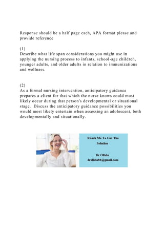 Response should be a half page each, APA format please and
provide reference
(1)
Describe what life span considerations you might use in
applying the nursing process to infants, school-age children,
younger adults, and older adults in relation to immunizations
and wellness.
(2)
As a formal nursing intervention, anticipatory guidance
prepares a client for that which the nurse knows could most
likely occur during that person's developmental or situational
stage. Discuss the anticipatory guidance possibilities you
would most likely entertain when assessing an adolescent, both
developmentally and situationally.
 