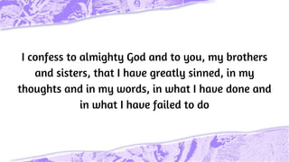 I confess to almighty God and to you, my brothers
and sisters, that I have greatly sinned, in my
thoughts and in my words, in what I have done and
in what I have failed to do
 