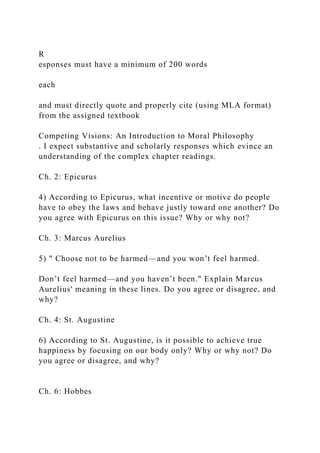 R
esponses must have a minimum of 200 words
each
and must directly quote and properly cite (using MLA format)
from the assigned textbook
Competing Visions: An Introduction to Moral Philosophy
. I expect substantive and scholarly responses which evince an
understanding of the complex chapter readings.
Ch. 2: Epicurus
4) According to Epicurus, what incentive or motive do people
have to obey the laws and behave justly toward one another? Do
you agree with Epicurus on this issue? Why or why not?
Ch. 3: Marcus Aurelius
5) " Choose not to be harmed—and you won’t feel harmed.
Don’t feel harmed—and you haven’t been." Explain Marcus
Aurelius' meaning in these lines. Do you agree or disagree, and
why?
Ch. 4: St. Augustine
6) According to St. Augustine, is it possible to achieve true
happiness by focusing on our body only? Why or why not? Do
you agree or disagree, and why?
Ch. 6: Hobbes
 