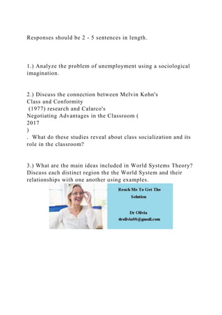 Responses should be 2 - 5 sentences in length.
1.) Analyze the problem of unemployment using a sociological
imagination.
2.) Discuss the connection between Melvin Kohn's
Class and Conformity
(1977) research and Calarco's
Negotiating Advantages in the Classroom (
2017
)
. What do these studies reveal about class socialization and its
role in the classroom?
3.) What are the main ideas included in World Systems Theory?
Discuss each distinct region the the World System and their
relationships with one another using examples.
 
