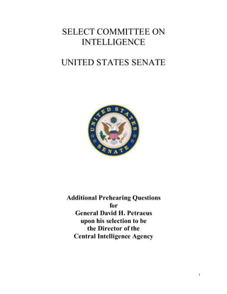 SELECT COMMITTEE ON
    INTELLIGENCE

UNITED STATES SENATE




 Additional Prehearing Questions
                for
   General David H. Petraeus
     upon his selection to be
        the Director of the
   Central Intelligence Agency




                                   1
 