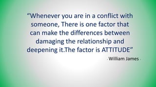“Whenever you are in a conflict with
someone, There is one factor that
can make the differences between
damaging the relationship and
deepening it.The factor is ATTITUDE”
- William James -
 