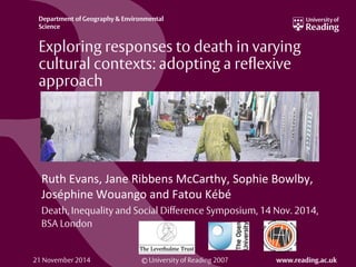 © University of Reading 2007 www.reading.ac.uk
Department of Geography & Environmental
Science
Exploring responses to death in varying
cultural contexts: adopting a reflexive
approach
Ruth Evans, Jane Ribbens McCarthy, Sophie Bowlby,
Joséphine Wouango and Fatou Kébé
Death, Inequality and Social Difference Symposium, 14 Nov. 2014,
BSA London
21 November 2014
 