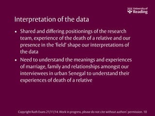 Interpretation of the data
• Shared and differing positionings of the research
team, experience of the death of a relative and our
presence in the 'field‘ shape our interpretations of
the data
• Need to understand the meanings and experiences
of marriage, family and relationships amongst our
interviewees in urban Senegal to understand their
experiences of death of a relative
Copyright Ruth Evans 21/11/14. Work in progress, please do not cite without authors’ permission. 10
 