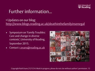 Further information...
• Symposium on ‘Family Troubles:
Care and change in diverse
contexts’, University of Reading,
September 2015.
• Contact: r.evans@reading.ac.uk
• Updates on our blog:
http://www.blogs.reading.ac.uk/deathinthefamilyinsenegal
Copyright Ruth Evans 21/11/14. Work in progress, please do not cite without authors’ permission. 13
 