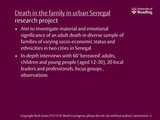Death in the family in urban Senegal
research project
• Aim to investigate material and emotional
significance of an adult death in diverse sample of
families of varying socio-economic status and
ethnicities in two cities in Senegal
• In-depth interviews with 60 ‘bereaved’ adults,
children and young people (aged 12-30), 20 local
leaders and professionals, focus groups ,
observations
Copyright Ruth Evans 21/11/14. Work in progress, please do not cite without authors’ permission. 3
 