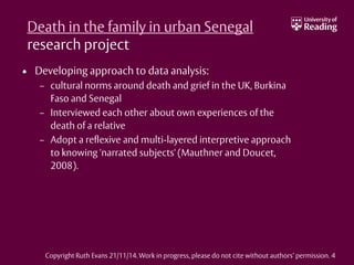 Death in the family in urban Senegal
research project
• Developing approach to data analysis:
– cultural norms around death and grief in the UK, Burkina
Faso and Senegal
– Interviewed each other about own experiences of the
death of a relative
– Adopt a reflexive and multi-layered interpretive approach
to knowing 'narrated subjects' (Mauthner and Doucet,
2008).
Copyright Ruth Evans 21/11/14. Work in progress, please do not cite without authors’ permission. 4
 