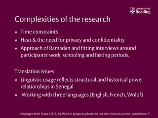 Complexities of the research
• Time constraints
• Heat & the need for privacy and confidentiality
• Approach of Ramadan and fitting interviews around
participants' work, schooling and fasting periods.
Translation issues
• Linguistic usage reflects structural and historical power
relationships in Senegal
• Working with three languages (English, French, Wolof)
Copyright Ruth Evans 21/11/14. Work in progress, please do not cite without authors’ permission. 5
 