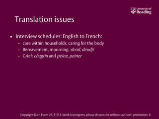 Translation issues
• Interview schedules: English to French:
– care within households, caring for the body
– Bereavement, mourning: deuil, deudji
– Grief: chagrin and peine, peiner
Copyright Ruth Evans 21/11/14. Work in progress, please do not cite without authors’ permission. 6
 