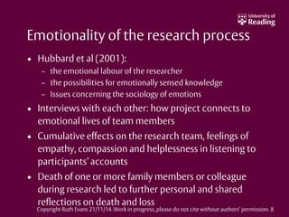 Emotionality of the research process
• Hubbard et al (2001):
– the emotional labour of the researcher
– the possibilities for emotionally sensed knowledge
– Issues concerning the sociology of emotions
• Interviews with each other: how project connects to
emotional lives of team members
• Cumulative effects on the research team, feelings of
empathy, compassion and helplessness in listening to
participants’ accounts
• Death of one or more family members or colleague
during research led to further personal and shared
reflections on death and loss
Copyright Ruth Evans 21/11/14. Work in progress, please do not cite without authors’ permission. 8
 