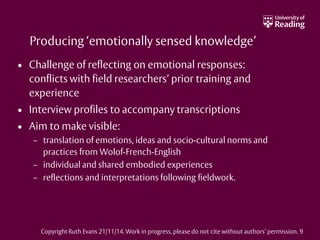 Producing ‘emotionally sensed knowledge’
• Challenge of reflecting on emotional responses:
conflicts with field researchers’ prior training and
experience
• Interview profiles to accompany transcriptions
• Aim to make visible:
– translation of emotions, ideas and socio-cultural norms and
practices from Wolof-French-English
– individual and shared embodied experiences
– reflections and interpretations following fieldwork.
Copyright Ruth Evans 21/11/14. Work in progress, please do not cite without authors’ permission. 9
 