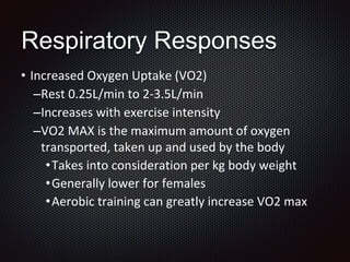 • Increased Oxygen Uptake (VO2)
–Rest 0.25L/min to 2-3.5L/min
–Increases with exercise intensity
–VO2 MAX is the maximum amount of oxygen
transported, taken up and used by the body
•Takes into consideration per kg body weight
•Generally lower for females
•Aerobic training can greatly increase VO2 max
Respiratory Responses
 