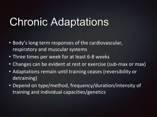 • Body’s long term responses of the cardiovascular,
respiratory and muscular systems
• Three times per week for at least 6-8 weeks
• Changes can be evident at rest or exercise (sub-max or max)
• Adaptations remain until training ceases (reversibility or
detraining)
• Depend on type/method, frequency/duration/intensity of
training and individual capacities/genetics
Chronic Adaptations
 