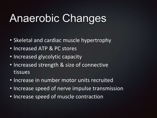 Anaerobic Changes
• Skeletal and cardiac muscle hypertrophy
• Increased ATP & PC stores
• Increased glycolytic capacity
• Increased strength & size of connective
tissues
• Increase in number motor units recruited
• Increase speed of nerve impulse transmission
• Increase speed of muscle contraction
 