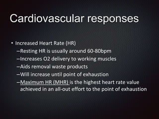 Cardiovascular responses
• Increased Heart Rate (HR)
–Resting HR is usually around 60-80bpm
–Increases O2 delivery to working muscles
–Aids removal waste products
–Will increase until point of exhaustion
–Maximum HR (MHR) is the highest heart rate value
achieved in an all-out effort to the point of exhaustion
 