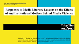 Responses to Media Literacy Lessons on the Effects
of and Institutional Motives Behind Media Violence
Toby Zhu
9/12/2017
Sekarasih, L., Walsh K. R., & Scharrer, E. (2015). “Media violence is made to attract and entertain
people”: Responses to Media Literacy Lessons on the Effects of and Institutional Motives Behind
Media Violence. Journal of Media Literacy Education 6(3), 1 – 13.
JOU 5320 – Theory of Mass Communication
Abstract 2: Media Effects
 