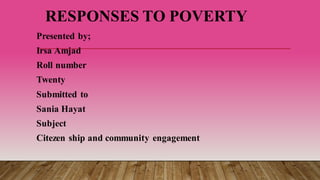 RESPONSES TO POVERTY
Presented by;
Irsa Amjad
Roll number
Twenty
Submitted to
Sania Hayat
Subject
Citezen ship and community engagement
 