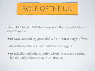 ROLE OFTHE UN
• The UN Charter:We the peoples of the United Nations
determined -
• to save succeeding generations from the scourge of war
• to reafﬁrm faith in fundamental human rights
• to establish conditions under which justice and respect
for the obligations arising from treaties
 