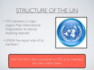 STRUCTURE OFTHE UN
• 193 members, 5 major
organs, Main International
Organisation to discuss
resolving disputes
• UNGA has equal vote of its
members
Hint:The UN is also considered an IGO as its members
are many nation states
 