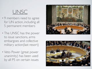 UNSC
• 9 members need to agree
for UN action, including all
5 permanent members
• The UNSC has the power
to issue sanctions, arms
embargoes and collective
military action(last resort)
• Veto Power (great power
unanimity) has been used
by all P5 on certain issues
 