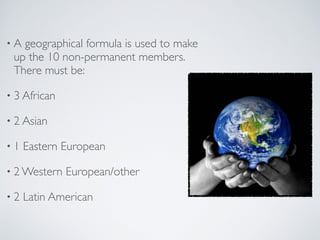 • A geographical formula is used to make
up the 10 non-permanent members.
There must be:
• 3 African
• 2 Asian
• 1 Eastern European
• 2 Western European/other
• 2 Latin American
 