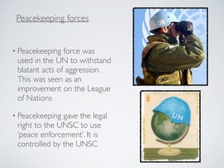 • Peacekeeping force was
used in the UN to withstand
blatant acts of aggression.
This was seen as an
improvement on the League
of Nations
• Peacekeeping gave the legal
right to the UNSC to use
‘peace enforcement’. It is
controlled by the UNSC
Peacekeeping forces
 