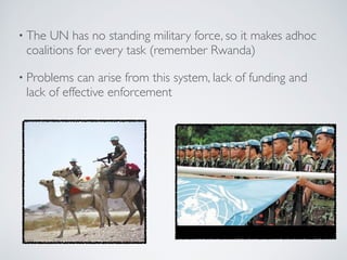 • The UN has no standing military force, so it makes adhoc
coalitions for every task (remember Rwanda)
• Problems can arise from this system, lack of funding and
lack of effective enforcement
 