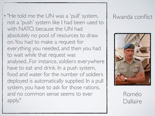 • "He told me the UN was a 'pull' system,
not a 'push' system like I had been used to
with NATO, because the UN had
absolutely no pool of resources to draw
on.You had to make a request for
everything you needed, and then you had
to wait while that request was
analysed...For instance, soldiers everywhere
have to eat and drink. In a push system,
food and water for the number of soldiers
deployed is automatically supplied. In a pull
system, you have to ask for those rations,
and no common sense seems to ever
apply."
Roméo
Dallaire
Rwanda conﬂict
 