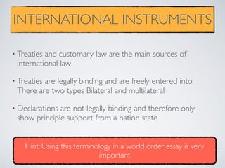 INTERNATIONAL INSTRUMENTS
• Treaties and customary law are the main sources of
international law
• Treaties are legally binding and are freely entered into.
There are two types Bilateral and multilateral
• Declarations are not legally binding and therefore only
show principle support from a nation state
Hint: Using this terminology in a world order essay is very
important
 