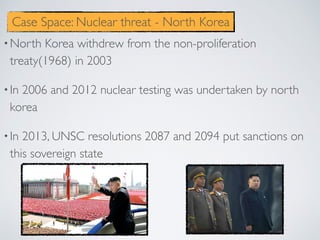 •North Korea withdrew from the non-proliferation
treaty(1968) in 2003
•In 2006 and 2012 nuclear testing was undertaken by north
korea
•In 2013, UNSC resolutions 2087 and 2094 put sanctions on
this sovereign state
Case Space: Nuclear threat - North Korea
 