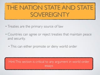 THE NATION STATE AND STATE
SOVEREIGNTY
• Treaties are the primary source of law
• Countries can agree or reject treaties that maintain peace
and security.
• This can either promote or deny world order
Hint:This section is critical to any argument in world order
essays
 