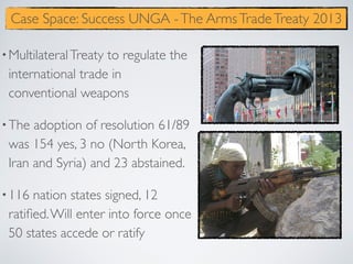 •MultilateralTreaty to regulate the
international trade in
conventional weapons
•The adoption of resolution 61/89
was 154 yes, 3 no (North Korea,
Iran and Syria) and 23 abstained.
•116 nation states signed, 12
ratiﬁed.Will enter into force once
50 states accede or ratify
Case Space: Success UNGA -The ArmsTradeTreaty 2013
 