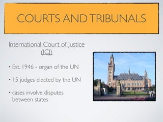COURTS ANDTRIBUNALS
• Est. 1946 - organ of the UN
• 15 judges elected by the UN
• cases involve disputes
between states
International Court of Justice
(ICJ)
 