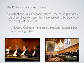 • The ICJ hears two types of cases:
• Contentious issues between states - the court produces
binding rulings to states that have agreed to be bound by
the rulings of the court
• Advisory Opinions - the court provides reasoned, but
non binding rulings
 