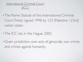 •The Rome Statute of the International Criminal
CourtTreaty signed 1998 by 123 (Palestine 123rd)
nation states
•The ICC est. in the Hague, 2002
•Given jurisdiction over acts of genocide, war crimes
and crimes against humanity
International Criminal Court
(ICC)
 