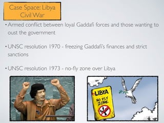 •Armed conﬂict between loyal Gaddaﬁ forces and those wanting to
oust the government
•UNSC resolution 1970 - freezing Gaddaﬁ’s ﬁnances and strict
sanctions
•UNSC resolution 1973 - no-ﬂy zone over Libya
Case Space: Libya
Civil War
 