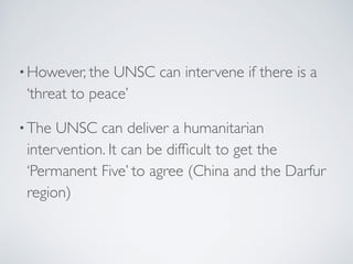 •However, the UNSC can intervene if there is a
‘threat to peace’
•The UNSC can deliver a humanitarian
intervention. It can be difﬁcult to get the
‘Permanent Five’ to agree (China and the Darfur
region)
 